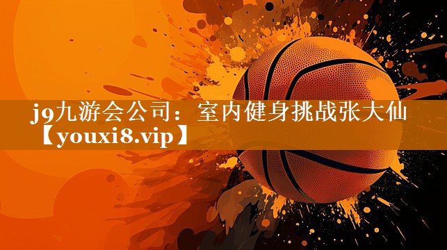 j9九游会公司：室内健身挑战张大仙