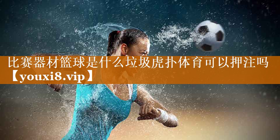 比赛器材篮球是什么垃圾虎扑体育可以押注吗