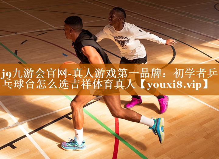 j9九游会官网-真人游戏第一品牌：初学者乒乓球台怎么选吉祥体育真人
