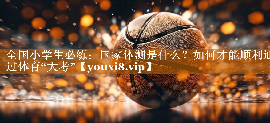 全国小学生必练：国家体测是什么？如何才能顺利通过体育“大考”