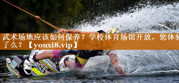 武术场地应该如何保养？学校体育场馆开放，您体验了么？