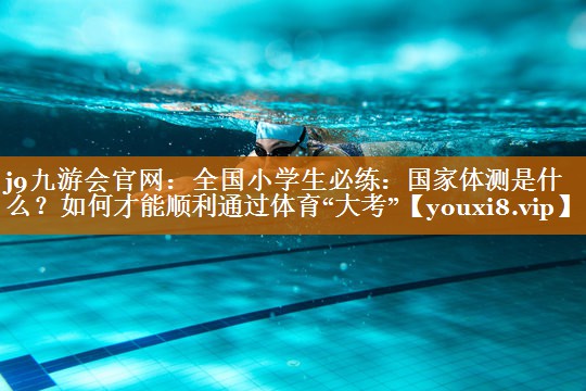 j9九游会官网：全国小学生必练：国家体测是什么？如何才能顺利通过体育“大考”
