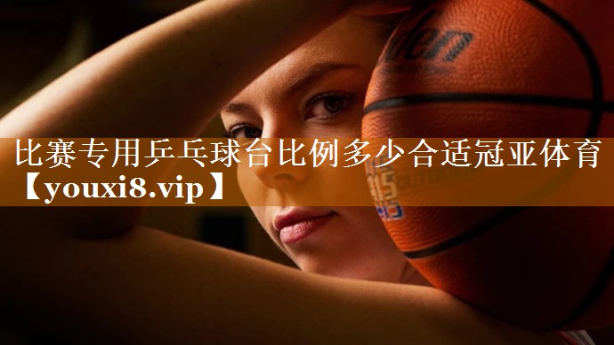比赛专用乒乓球台比例多少合适冠亚体育