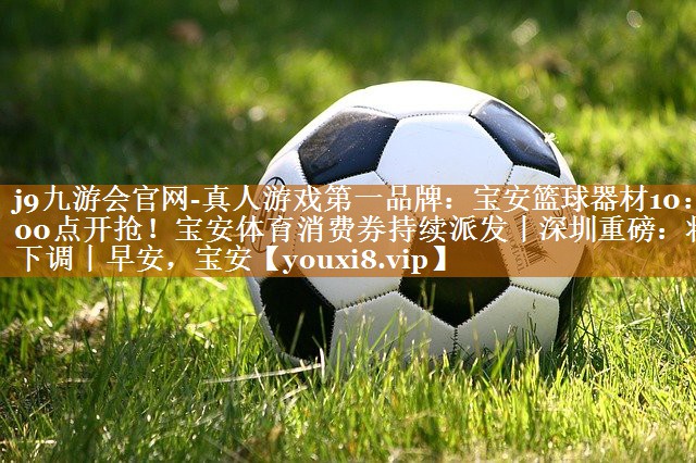 j9九游会官网-真人游戏第一品牌：宝安篮球器材10：00点开抢！宝安体育消费券持续派发丨深圳重磅：将下调丨早安，宝安