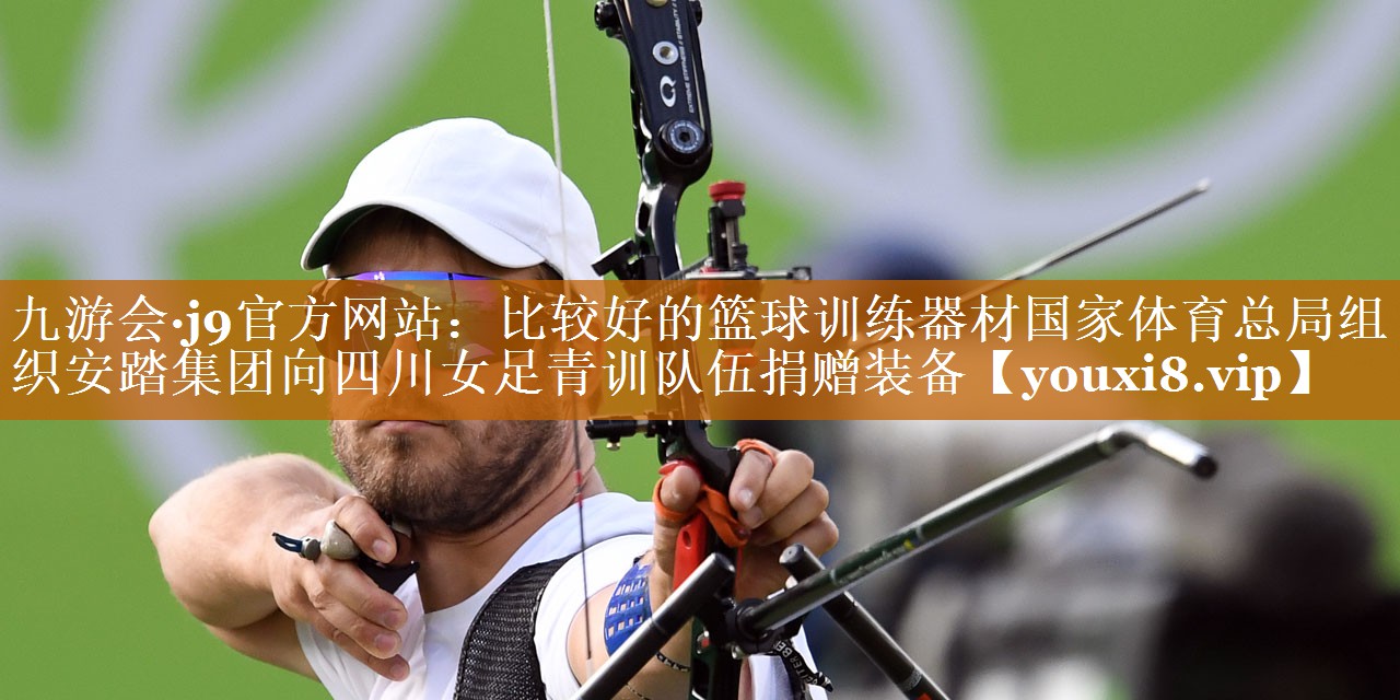 九游会·j9官方网站：比较好的篮球训练器材国家体育总局组织安踏集团向四川女足青训队伍捐赠装备