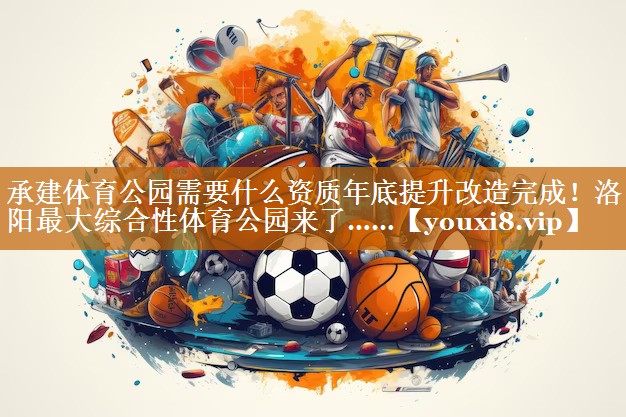 承建体育公园需要什么资质年底提升改造完成！洛阳最大综合性体育公园来了……