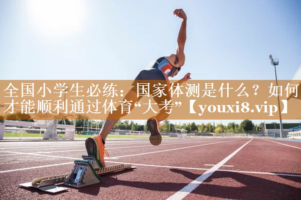 全国小学生必练：国家体测是什么？如何才能顺利通过体育“大考”